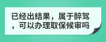 已经出结果，属于醉驾，可以办理取保候审吗