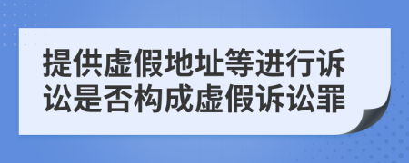 提供虚假地址等进行诉讼是否构成虚假诉讼罪
