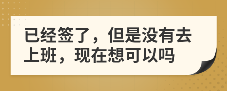 已经签了，但是没有去上班，现在想可以吗