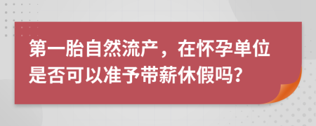 第一胎自然流产，在怀孕单位是否可以准予带薪休假吗？