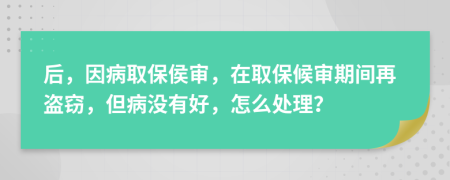 后，因病取保侯审，在取保候审期间再盗窃，但病没有好，怎么处理？