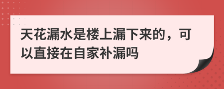 天花漏水是楼上漏下来的，可以直接在自家补漏吗