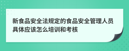 新食品安全法规定的食品安全管理人员具体应该怎么培训和考核