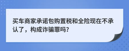 买车商家承诺包购置税和全险现在不承认了，构成诈骗罪吗？