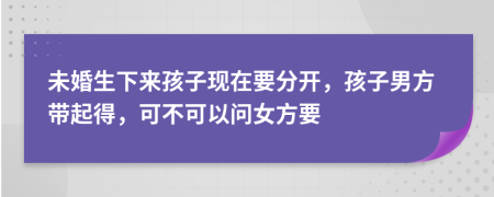 未婚生下来孩子现在要分开，孩子男方带起得，可不可以问女方要