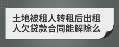 土地被租人转租后出租人欠贷款合同能解除么