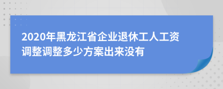 2020年黑龙江省企业退休工人工资调整调整多少方案出来没有