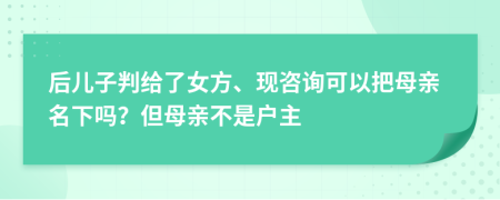 后儿子判给了女方、现咨询可以把母亲名下吗？但母亲不是户主