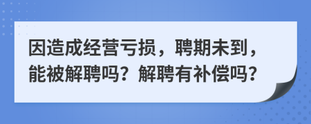因造成经营亏损，聘期未到，能被解聘吗？解聘有补偿吗？