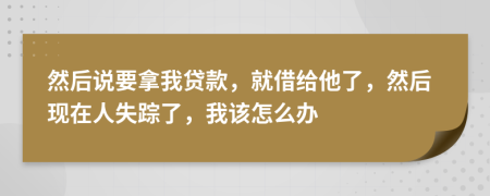 然后说要拿我贷款，就借给他了，然后现在人失踪了，我该怎么办