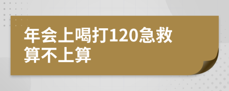 年会上喝打120急救算不上算