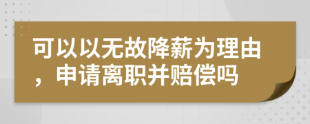 可以以无故降薪为理由，申请离职并赔偿吗