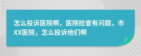 怎么投诉医院啊，医院检查有问题，市XX医院，怎么投诉他们啊