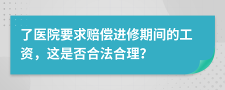 了医院要求赔偿进修期间的工资，这是否合法合理？