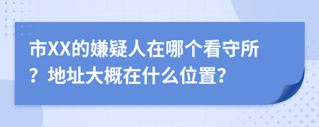 市XX的嫌疑人在哪个看守所？地址大概在什么位置？