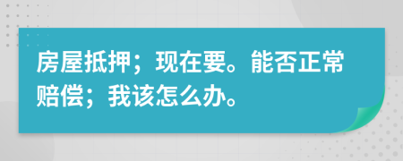 房屋抵押；现在要。能否正常赔偿；我该怎么办。
