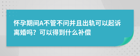 怀孕期间A不管不问并且出轨可以起诉离婚吗？可以得到什么补偿