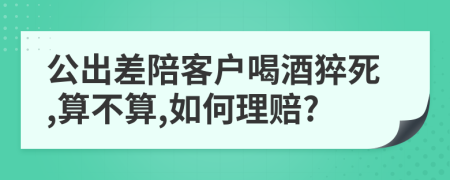 公出差陪客户喝酒猝死,算不算,如何理赔?