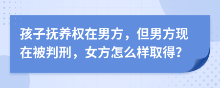 孩子抚养权在男方，但男方现在被判刑，女方怎么样取得？