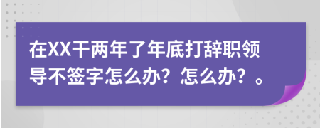 在XX干两年了年底打辞职领导不签字怎么办？怎么办？。
