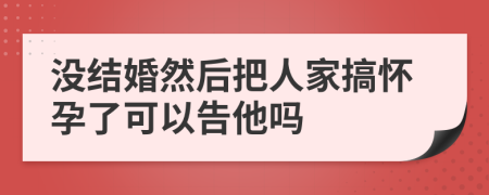 没结婚然后把人家搞怀孕了可以告他吗