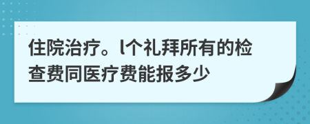 住院治疗。l个礼拜所有的检查费同医疗费能报多少