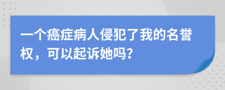 一个癌症病人侵犯了我的名誉权，可以起诉她吗？