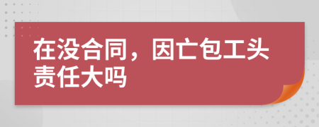 在没合同，因亡包工头责任大吗