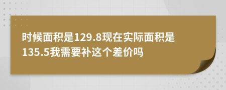 时候面积是129.8现在实际面积是135.5我需要补这个差价吗