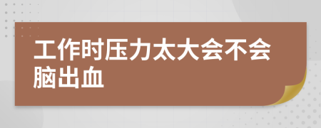 工作时压力太大会不会脑出血