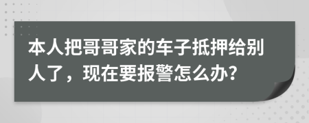 本人把哥哥家的车子抵押给别人了，现在要报警怎么办？