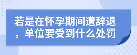 若是在怀孕期间遭辞退，单位要受到什么处罚
