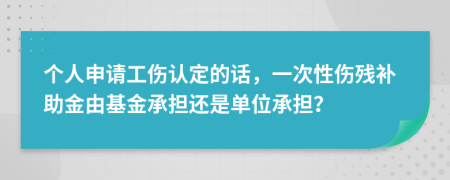 个人申请工伤认定的话，一次性伤残补助金由基金承担还是单位承担？