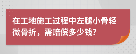 在工地施工过程中左腿小骨轻微骨折，需赔偿多少钱？