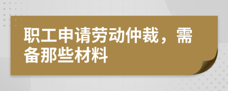 职工申请劳动仲裁，需备那些材料
