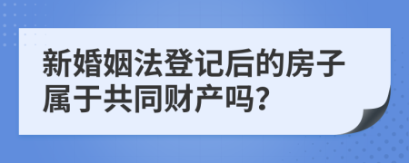 新婚姻法登记后的房子属于共同财产吗？