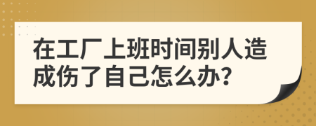 在工厂上班时间别人造成伤了自己怎么办？