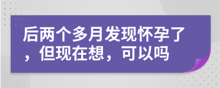 后两个多月发现怀孕了，但现在想，可以吗