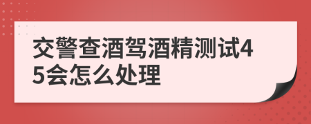 交警查酒驾酒精测试45会怎么处理