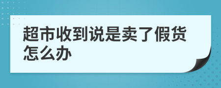 超市收到说是卖了假货怎么办