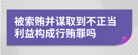 被索贿并谋取到不正当利益构成行贿罪吗