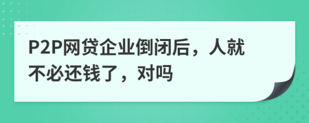 P2P网贷企业倒闭后，人就不必还钱了，对吗