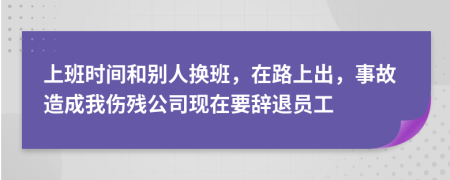 上班时间和别人换班，在路上出，事故造成我伤残公司现在要辞退员工