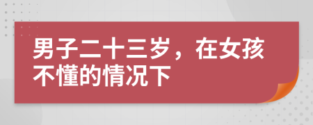 男子二十三岁，在女孩不懂的情况下