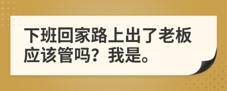 下班回家路上出了老板应该管吗？我是。