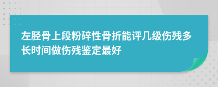 左胫骨上段粉碎性骨折能评几级伤残多长时间做伤残鉴定最好