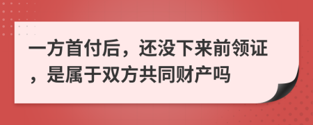 一方首付后，还没下来前领证，是属于双方共同财产吗