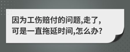 因为工伤赔付的问题,走了,可是一直拖延时间,怎么办?