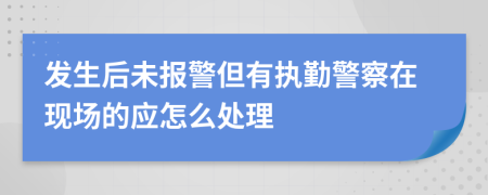 发生后未报警但有执勤警察在现场的应怎么处理