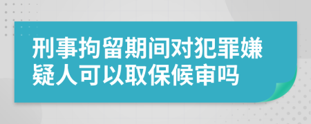 刑事拘留期间对犯罪嫌疑人可以取保候审吗